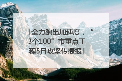 全力跑出加速度，“3个100”市重点工程5月攻坚传捷报