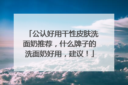 公认好用干性皮肤洗面奶推荐，什么牌子的洗面奶好用，建议！