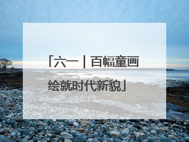 六一｜百幅童画绘就时代新貌