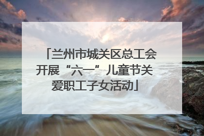 兰州市城关区总工会开展“六一”儿童节关爱职工子女活动