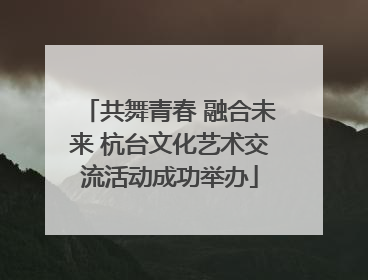 共舞青春 融合未来 杭台文化艺术交流活动成功举办