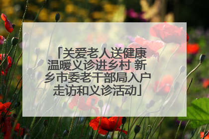 关爱老人送健康 温暖义诊进乡村 新乡市委老干部局入户走访和义诊活动
