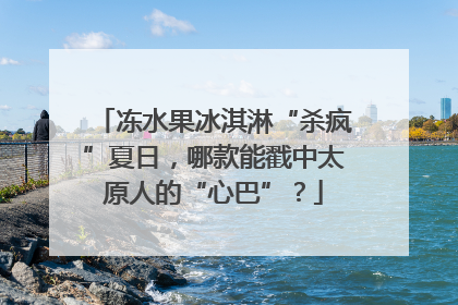 冻水果冰淇淋“杀疯”夏日，哪款能戳中太原人的“心巴”？