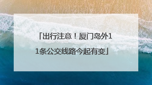 出行注意！厦门岛外11条公交线路今起有变
