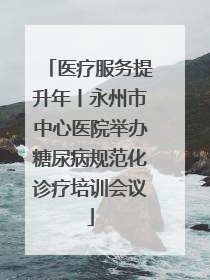 医疗服务提升年丨永州市中心医院举办糖尿病规范化诊疗培训会议