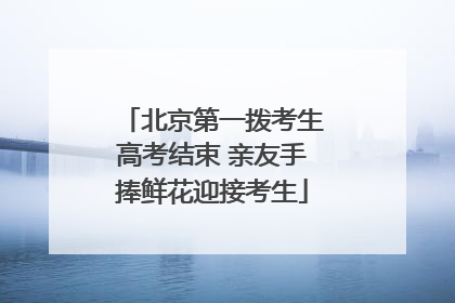 北京第一拨考生高考结束 亲友手捧鲜花迎接考生