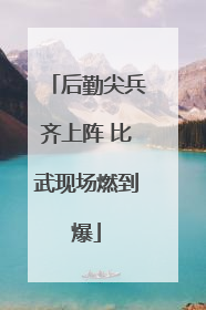 后勤尖兵齐上阵 比武现场燃到爆
