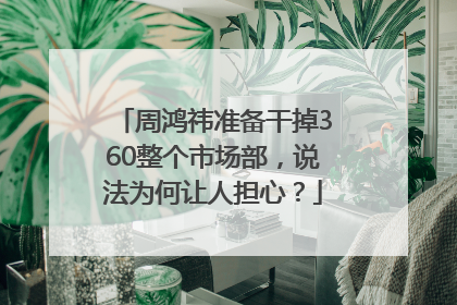 周鸿祎准备干掉360整个市场部，说法为何让人担心？
