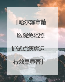 哈尔滨市第一医院免陪照护试点病房运行效果显著