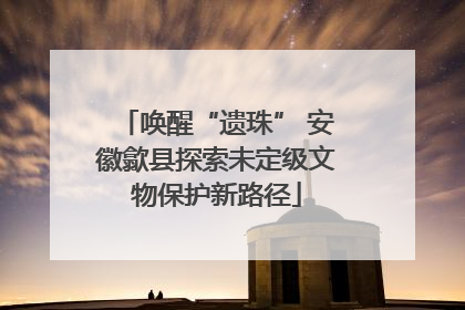 唤醒“遗珠” 安徽歙县探索未定级文物保护新路径
