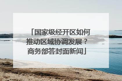 国家级经开区如何推动区域协调发展？商务部答封面新闻