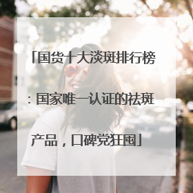 国货十大淡斑排行榜：国家唯一认证的祛斑产品，口碑党狂囤