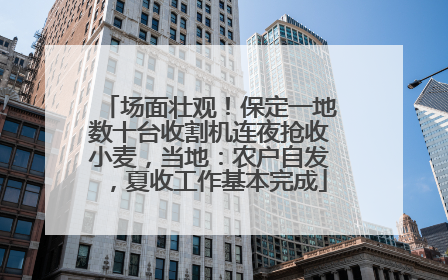 场面壮观！保定一地数十台收割机连夜抢收小麦，当地：农户自发，夏收工作基本完成