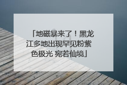 地磁暴来了！黑龙江多地出现罕见粉紫色极光 宛若仙境
