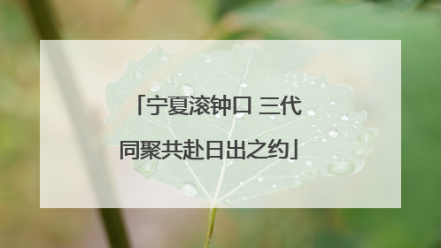 宁夏滚钟口 三代同聚共赴日出之约