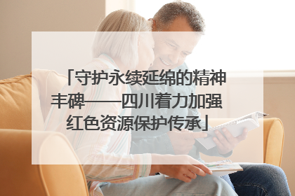 守护永续延绵的精神丰碑——四川着力加强红色资源保护传承