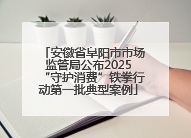安徽省阜阳市市场监管局公布2025“守护消费”铁拳行动第一批典型案例