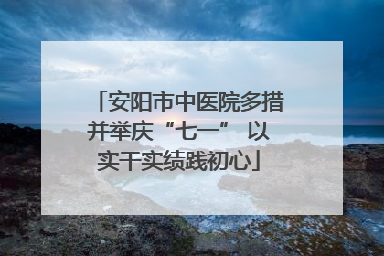 安阳市中医院多措并举庆“七一” 以实干实绩践初心