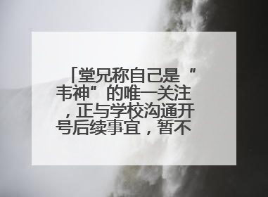 堂兄称自己是“韦神”的唯一关注，正与学校沟通开号后续事宜，暂不考虑直播