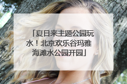夏日来主题公园玩水！北京欢乐谷玛雅海滩水公园开园