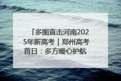 多图直击河南2025年新高考｜郑州高考首日：多方暖心护航 助力学子逐梦