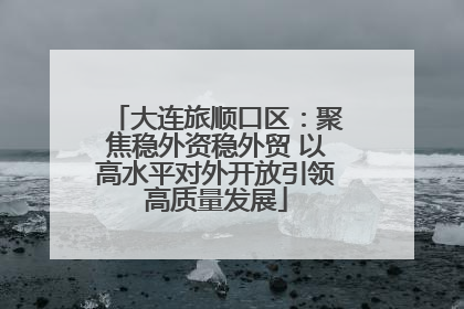 大连旅顺口区：聚焦稳外资稳外贸 以高水平对外开放引领高质量发展