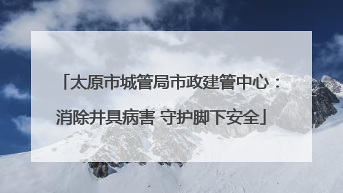 太原市城管局市政建管中心：消除井具病害 守护脚下安全