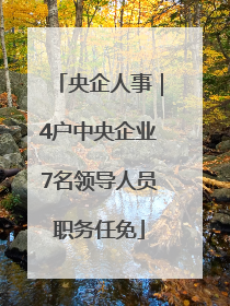 央企人事｜4户中央企业7名领导人员职务任免