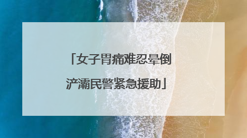 女子胃痛难忍晕倒 浐灞民警紧急援助