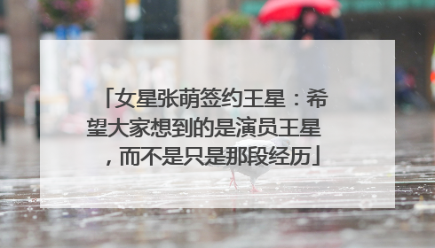 女星张萌签约王星：希望大家想到的是演员王星，而不是只是那段经历