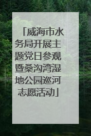威海市水务局开展主题党日参观暨桑沟湾湿地公园巡河志愿活动
