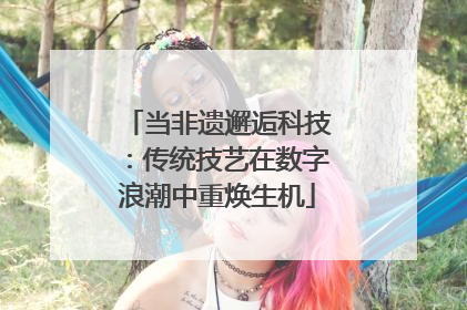当非遗邂逅科技：传统技艺在数字浪潮中重焕生机