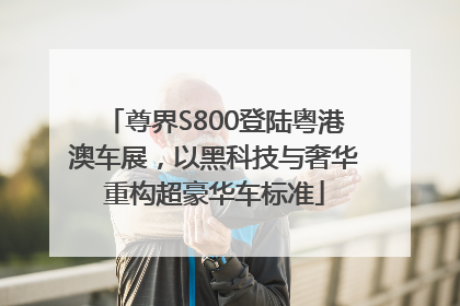 尊界S800登陆粤港澳车展，以黑科技与奢华重构超豪华车标准