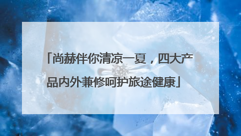 尚赫伴你清凉一夏，四大产品内外兼修呵护旅途健康