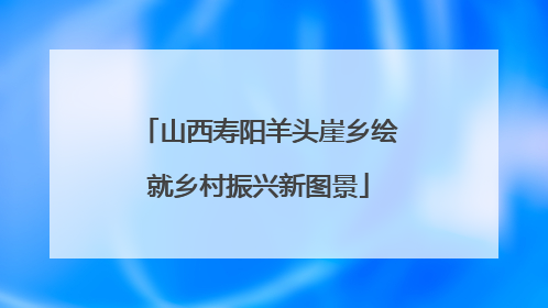 山西寿阳羊头崖乡绘就乡村振兴新图景