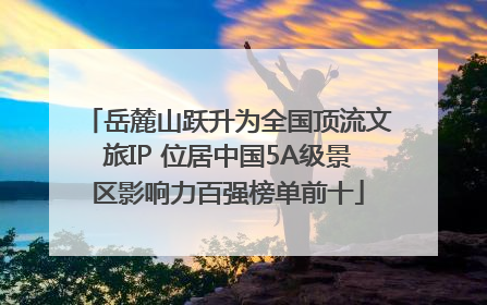 岳麓山跃升为全国顶流文旅IP 位居中国5A级景区影响力百强榜单前十