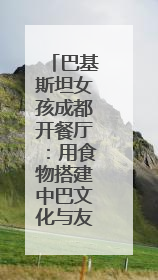 巴基斯坦女孩成都开餐厅：用食物搭建中巴文化与友谊的桥梁