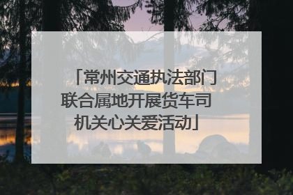 常州交通执法部门联合属地开展货车司机关心关爱活动