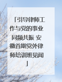 引导律师工作与党的事业同频共振 安徽首期党外律师培训班见闻