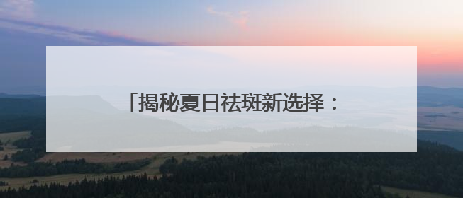 揭秘夏日祛斑新选择：淡斑祛斑效果排名靠前，2025 震撼登场