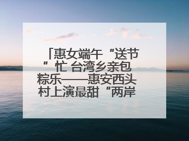 惠女端午“送节”忙 台湾乡亲包粽乐——惠安西头村上演最甜“两岸对话”