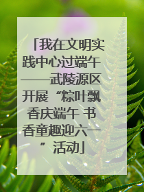 我在文明实践中心过端午——武陵源区开展“粽叶飘香庆端午 书香童趣迎六一”活动