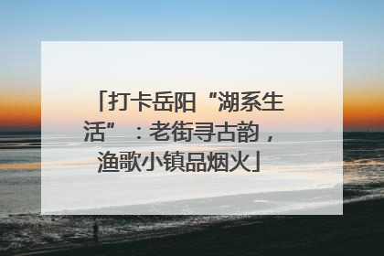 打卡岳阳“湖系生活”：老街寻古韵，渔歌小镇品烟火