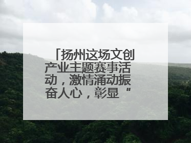 扬州这场文创产业主题赛事活动，激情涌动振奋人心，彰显“青春力量”