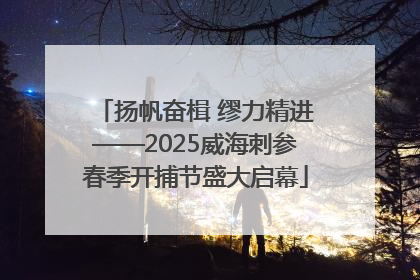 扬帆奋楫 缪力精进——2025威海刺参春季开捕节盛大启幕