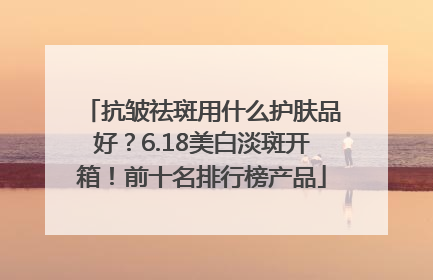 抗皱祛斑用什么护肤品好？6.18美白淡斑开箱！前十名排行榜产品
