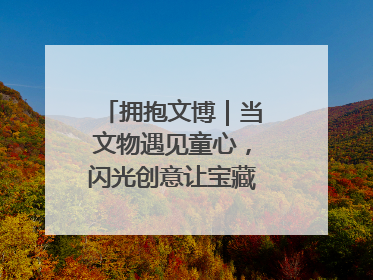 拥抱文博｜当文物遇见童心，闪光创意让宝藏“动”起来