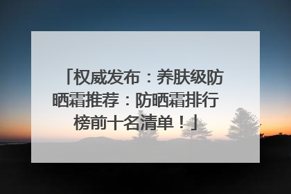 权威发布：养肤级防晒霜推荐：防晒霜排行榜前十名清单！
