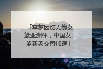 李梦因伤无缘女篮亚洲杯，中国女篮新老交替加速