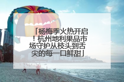杨梅季火热开启！杭州地利果品市场守护从枝头到舌尖的每一口鲜甜